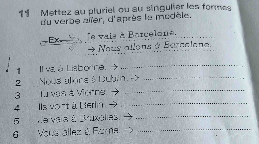 Mettez au pluriel ou au singulier les formes 
du verbe aller, d'après le modèle. 
Ex. Je vais à Barcelone._ 
Nous allons à Barcelone. 
1 Il va à Lisbonne. 
_ 
2 Nous allons à Dublin._ 
3 Tu vas à Vienne._ 
4 Ils vont à Berlin._ 
5 Je vais à Bruxelles._ 
6 Vous allez à Rome._