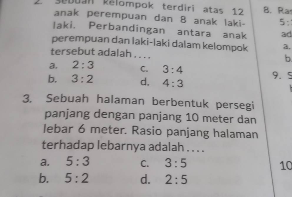 Sebuan kelompok terdiri atas 12 8. Ras
anak perempuan dan 8 anak laki-
5 :
laki. Perbandingan antara anak
ad
perempuan dan laki-laki dalam kelompok
a.
tersebut adalah . . . .
a. 2:3 b.
C. 3:4
b. 3:2
9. S
d. 4:3

3. Sebuah halaman berbentuk persegi
panjang dengan panjang 10 meter dan
lebar 6 meter. Rasio panjang halaman
terhadap lebarnya adalah . . . .
a. 5:3 C. 3:5 10
b. 5:2 d. 2:5