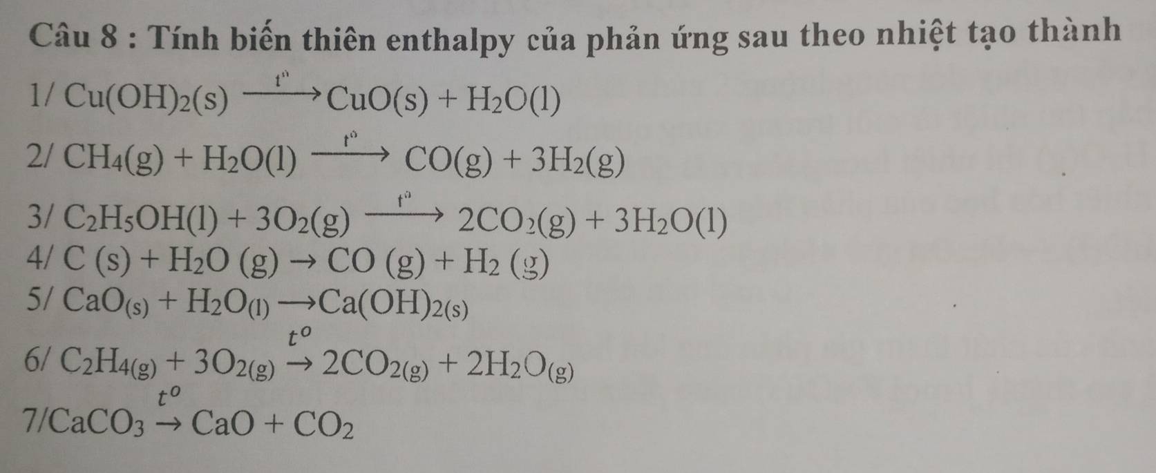 Tính biến thiên enthalpy của phản ứng sau theo nhiệt tạo thành
1/Cu(OH)_2(s)xrightarrow t''CuO(s)+H_2O(l)
2/CH_4(g)+H_2O(l)xrightarrow f°CO(g)+3H_2(g)
3/ C_2H_5OH(l)+3O_2(g)xrightarrow f°2CO_2(g)+3H_2O(l)
4/ C(s)+H_2O(g)to CO(g)+H_2(g)
5/ CaO_(s)+H_2O_(l)to Ca(OH)_2(s)
6/ C_2H_4(g)+3O_2(g)beginarrayr t^o to 2CO_2(g)+2H_2O_(g)
7/CaCO_3xrightarrow t^oCaO+CO_2