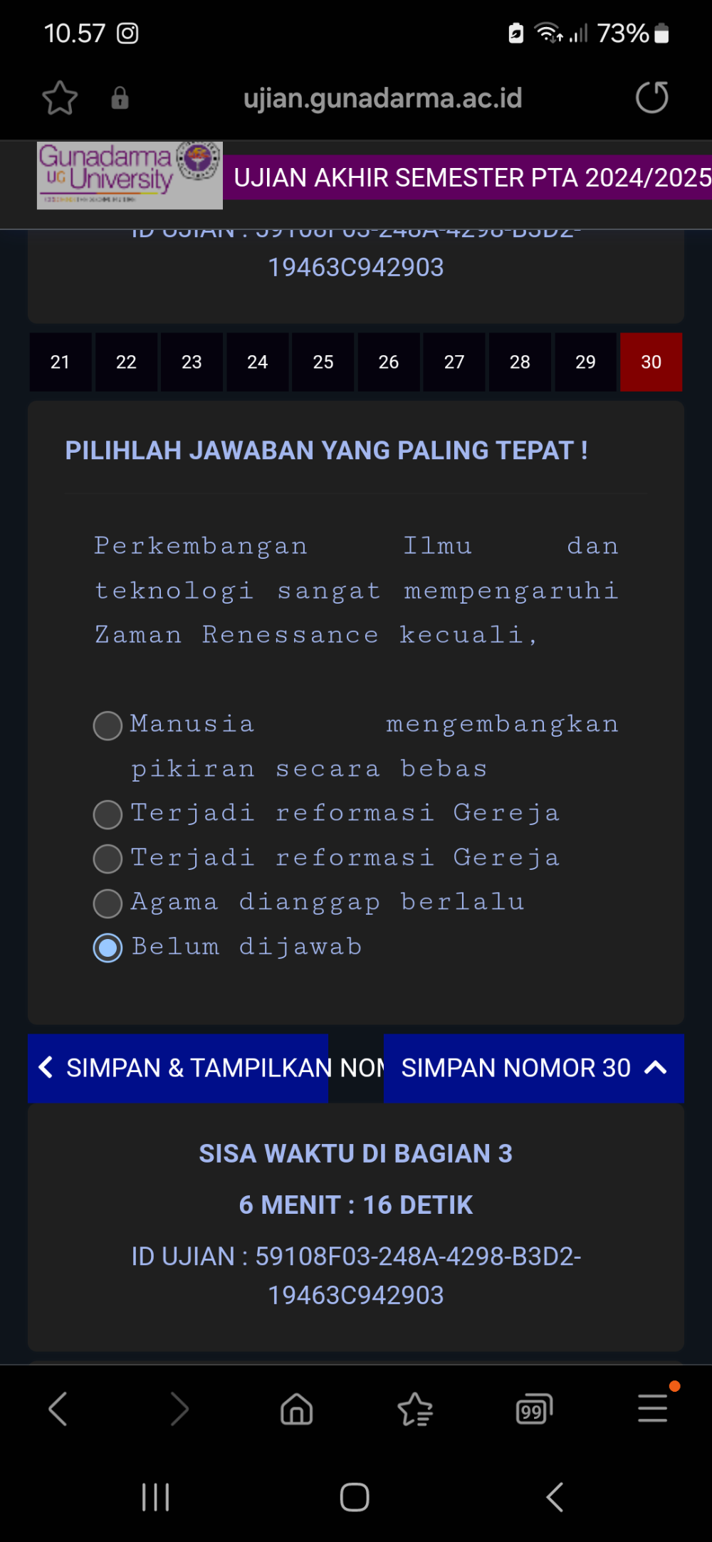 10. 57 o 73%
ujian.gunadarma.ac.id
Gunadarma
u University UJIAN AKHIR SEMESTER PTA 2024/2025
19463C942903
21 22 23 24 25 26 27 28 29 30
PILIHLAH JAWABAN YANG PALING TEPAT !
Perkembangan Ilmu dan
teknologi sangat mempengaruhi
Zaman Renessance kecuali,
Manusia mengembangkan
pikiran secara bebas
Terjadi reformasi Gereja
Terjadi reformasi Gereja
Agama dianggap berlalu
Belum dijawab
SIMPAN & TAMPILKAN NON SIMPAN NOMOR 30 ^
SISA WAKTU DI BAGIAN 3
6 MENIT : 16 DETIK
ID UJIAN : 59108F03-248A-4298-B3D2-
19463C942903
|||