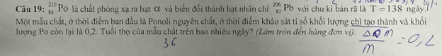 _(84)^(210)Po là chất phóng xạ ra hạt α và biển đổi thành hạt nhân chì _(82)^(206)Pb với chu kì bán rã là T=138 ngày 
Một mẫu chất, ở thời điểm ban đầu là Ponoli nguyên chất, ở thời điểm khảo sát tỉ số khối lượng chì tạo thành và khối 
lượng Po còn lại là 0, 2. Tuổi thọ của mẫu chất trên bao nhiêu ngày? (Làm tròn đến hàng đơn viị).