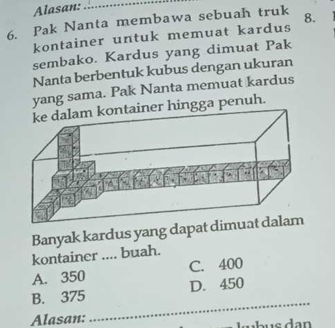 Alasan:_
6. Pak Nanta membawa sebuah truk 8.
kontainer untuk memuat kardus
sembako. Kardus yang dimuat Pak
Nanta berbentuk kubus dengan ukuran
yang sama. Pak Nanta memuat kardus
ingga penuh.
Banyak kardus yang dapat dim
kontainer .... buah.
A. 350 C. 400
_
B. 375 D. 450
Alasan:
lb us dan