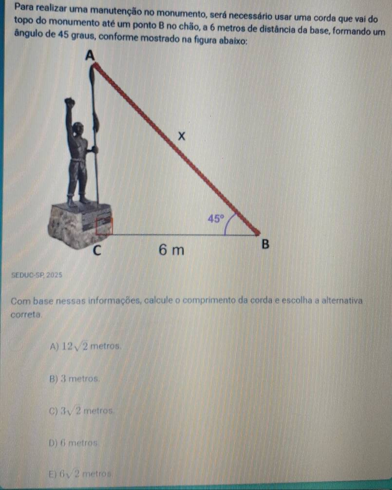 Para realizar uma manutenção no monumento, será necessário usar uma corda que vai do
topo do monumento até um ponto B no chão, a 6 metros de distância da base, formando um
ângulo de 45 graus, conforme mostrado na figura abaixo:
SEDUC-SP 2025
Com base nessas informações, calcule o comprimento da corda e escolha a alternativa
correta.
A) 12sqrt(2) metros.
B) 3 metros.
C) 3sqrt(2) metros
D) 6 metros
E) 6sqrt(2) metros