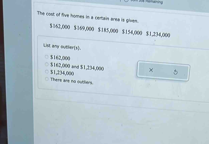 Um 35s Remaining
The cost of five homes in a certain area is given.
$162,000 $169,000 $185,000 $154,000 $1,234,000
List any outlier(s).
$162,000
$162,000 and $1,234,000
$1,234,000
× 5
There are no outliers.