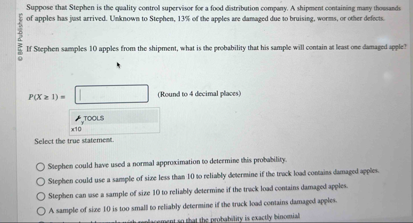 Suppose that Stephen is the quality control supervisor for a food distribution company. A shipment containing many thousands
5 of apples has just arrived. Unknown to Stephen, 13% of the apples are damaged due to bruising, worms, or other defects.
If Stephen samples 10 apples from the shipment, what is the probability that his sample will contain at least one damaged apple?
P(X≥ 1)=□ (Round to 4 decimal places)
TOOLS
x10
Select the true statement.
Stephen could have used a normal approximation to determine this probability.
Stephen could use a sample of size less than 10 to reliably determine if the truck load contains damaged apples.
Stephen can use a sample of size 10 to reliably determine if the truck load contains damaged apples.
A sample of size 10 is too small to reliably determine if the truck load contains damaged apples.
nlacement so that the probability is exactly binomial