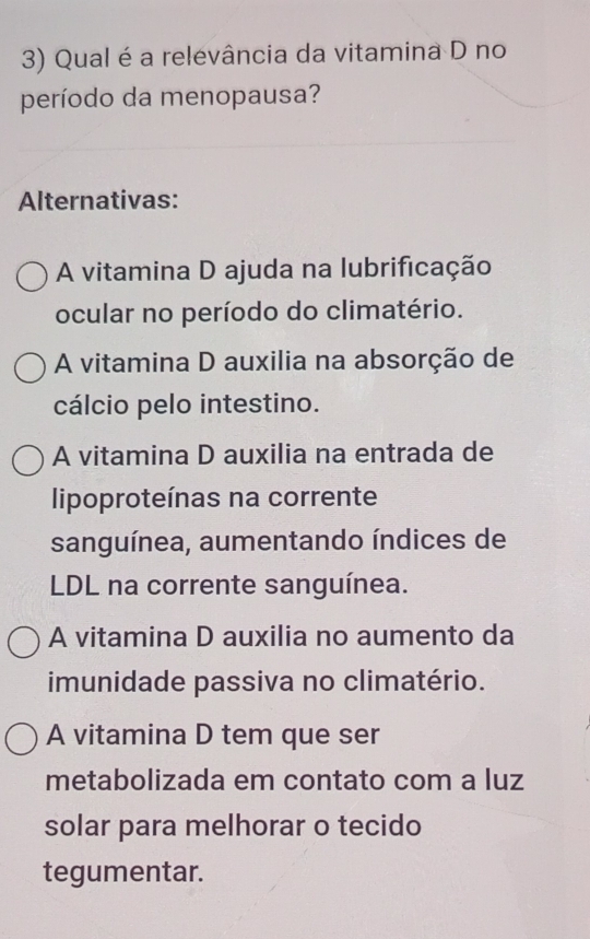 Qual é a relevância da vitamina D no
período da menopausa?
Alternativas:
A vitamina D ajuda na lubrificação
ocular no período do climatério.
A vitamina D auxilia na absorção de
cálcio pelo intestino.
A vitamina D auxilia na entrada de
lipoproteínas na corrente
sanguínea, aumentando índices de
LDL na corrente sanguínea.
A vitamina D auxilia no aumento da
imunidade passiva no climatério.
A vitamina D tem que ser
metabolizada em contato com a luz
solar para melhorar o tecido
tegumentar.