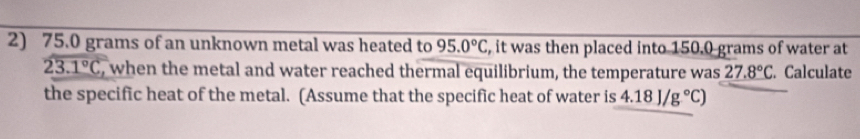 75.0 grams of an unknown metal was heated to 95.0°C , it was then placed into 150.0 grams of water at
23.1°C , when the metal and water reached thermal equilibrium, the temperature was 27.8°C. Calculate 
the specific heat of the metal. (Assume that the specific heat of water is 4.18J/g°C)