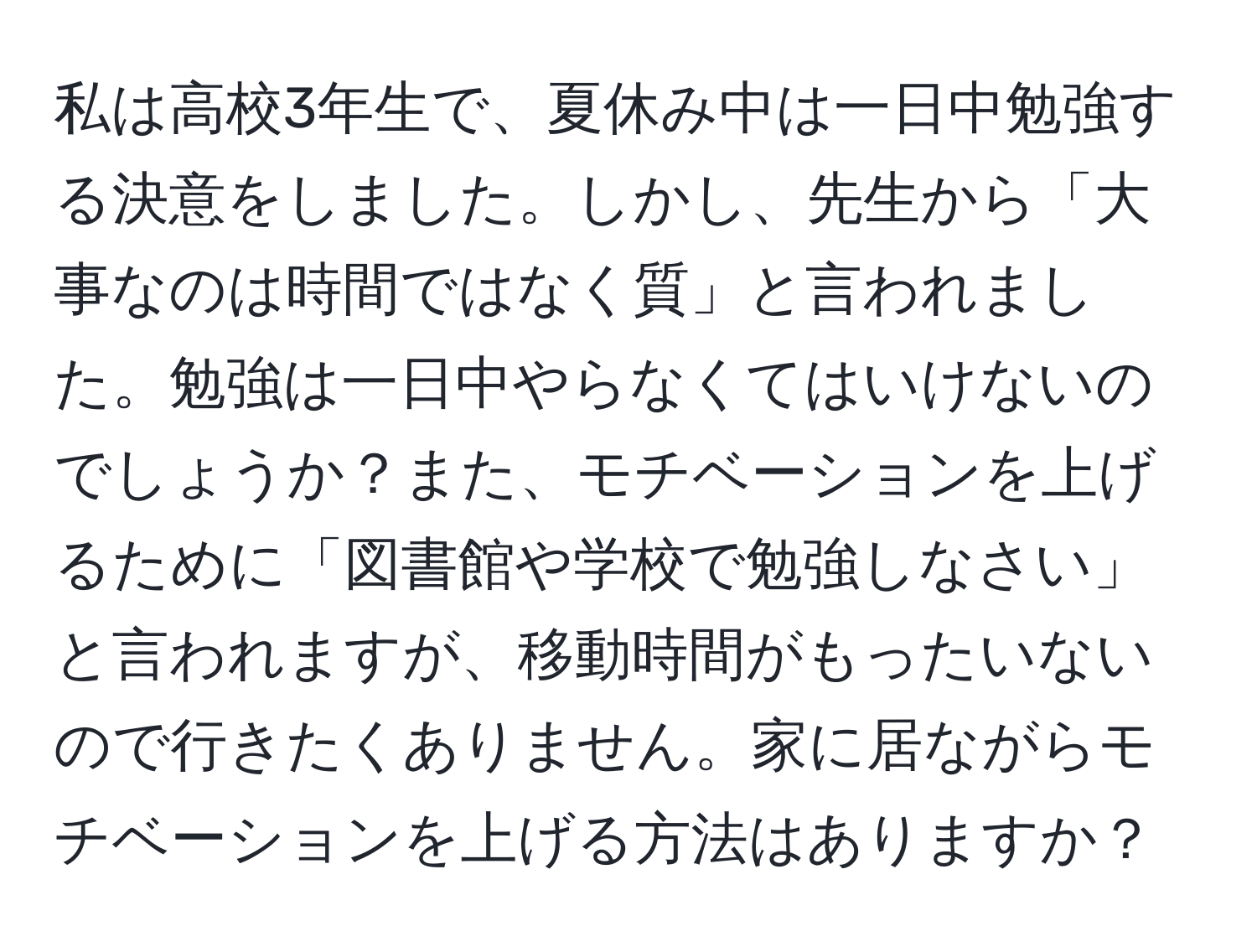 私は高校3年生で、夏休み中は一日中勉強する決意をしました。しかし、先生から「大事なのは時間ではなく質」と言われました。勉強は一日中やらなくてはいけないのでしょうか？また、モチベーションを上げるために「図書館や学校で勉強しなさい」と言われますが、移動時間がもったいないので行きたくありません。家に居ながらモチベーションを上げる方法はありますか？