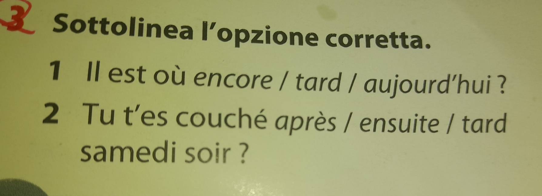 Sottolinea l’opzione corretta. 
1 ll est où encore / tard / aujourd'hui ? 
2 Tu t'es couché après / ensuite / tard 
samedi soir ?