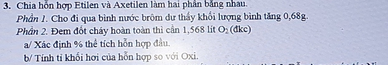 Chia hỗn hợp Etilen và Axetilen làm hai phân băng nhau. 
Phần 1. Cho đi qua bình nước brôm dư thấy khổi lượng bình tăng 0,68g. 
Phần 2. Đem đốt cháy hoàn toàn thì cần 1,568 lít O_2 (đkc) 
a/ Xác định % thể tích hỗn hợp đầu. 
b/ Tính tỉ khối hơi của hỗn hợp so với Oxi.