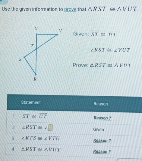 Use the given information to prove that △ RST≌ △ VUT.
Given: overline ST≌ overline UT
∠ RST≌ ∠ VUT
Prove: △ RST≌ △ VUT