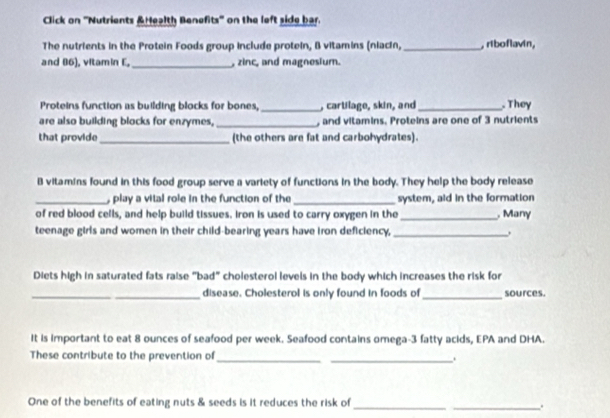 Click on ''Nutrients &Health Benefits'' on the left side bar. 
The nutrients in the Protein Foods group include protein, B vitamins (niacín, _, riboflavin, 
and 86), vltamin E, _, zinc, and magnesium. 
Proteins function as building blocks for bones, _, cartilage, skin, and_ They 
are also building blocks for enzymes, _, and vitamins. Proteins are one of 3 nutrients 
that provide_ (the others are fat and carbohydrates). 
B vitamins found in this food group serve a variety of functions in the body. They help the body release 
_ play a vital role in the function of the _system, aid in the formation 
of red blood cells, and help build tissues. Iron is used to carry oxygen in the _ Many 
teenage girls and women in their child-bearing years have iron deficiency, _. 
Diets high in saturated fats raise "bad" cholesterol levels in the body which increases the risk for 
_ 
_disease. Cholesterol is only found in foods of _sources. 
It is important to eat 8 ounces of seafood per week. Seafood contains omega- 3 fatty acids, EPA and DHA. 
These contribute to the prevention of __. 
One of the benefits of eating nuts & seeds is it reduces the risk of_ 
_.