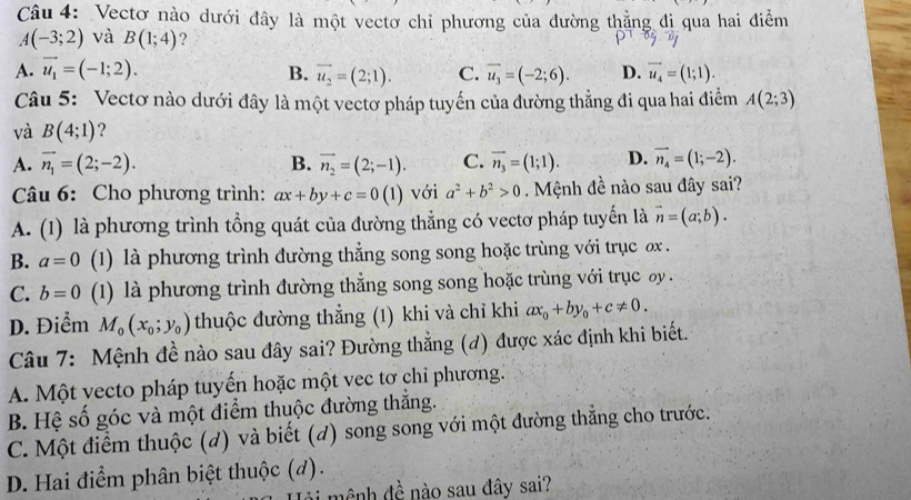 Vectơ nào dưới đây là một vectơ chỉ phương của đường thẳng đi qua hai điểm
A(-3;2) và B(1;4) ?
A. vector u_1=(-1;2). B. vector u_2=(2;1). C. vector u_3=(-2;6). D. vector u_4=(1;1).
Câu 5: Vectơ nào dưới đây là một vectơ pháp tuyến của đường thẳng đi qua hai điểm A(2;3)
và B(4;1) ?
A. vector n_1=(2;-2). B. vector n_2=(2;-1). C. vector n_3=(1;1). D. vector n_4=(1;-2).
Câu 6: Cho phương trình: ax+by+c=0(1) với a^2+b^2>0 Mệnh đề nào sau đây sai?
A. (1) là phương trình tổng quát của đường thẳng có vectơ pháp tuyến là vector n=(a;b).
B. a=0 (1) là phương trình đường thẳng song song hoặc trùng với trục ơx .
C. b=0 (1) là phương trình đường thẳng song song hoặc trùng với trục y .
D. Điểm M_0(x_0;y_0) thuộc đường thẳng (1) khi và chỉ khi ax_0+by_0+c!= 0.
Câu 7: Mệnh đề nào sau đây sai? Đường thẳng (đ) được xác định khi biết.
A. Một vecto pháp tuyến hoặc một vec tơ chỉ phương.
B. Hệ số góc và một điểm thuộc đường thắng.
C. Một điểm thuộc (d) và biết (d) song song với một đường thẳng cho trước.
D. Hai điểm phân biệt thuộc (d).
ài  mênh đề nào sau đây sai?