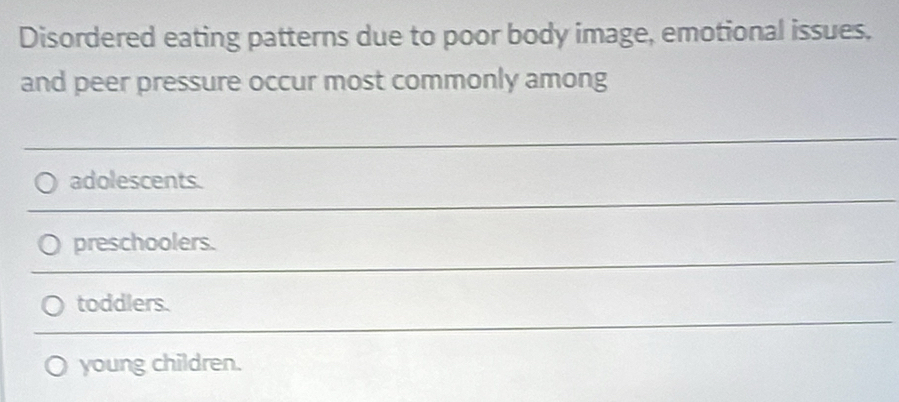 Disordered eating patterns due to poor body image, emotional issues.
and peer pressure occur most commonly among
adolescents.
preschoolers.
toddlers.
young children.