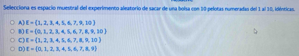 Selecciona es espacio muestral del experimento aleatorio de sacar de una bolsa con 10 pelotas numeradas del 1 al 10, idénticas.
A) E= 1,2,3,4,5,6,7,9,10
B) E= 0,1,2,3,4,5,6,7,8,9,10
C) E= 1,2,3,4,5,6,7,8,9,10
D) E= 0,1,2,3,4,5,6,7,8,9