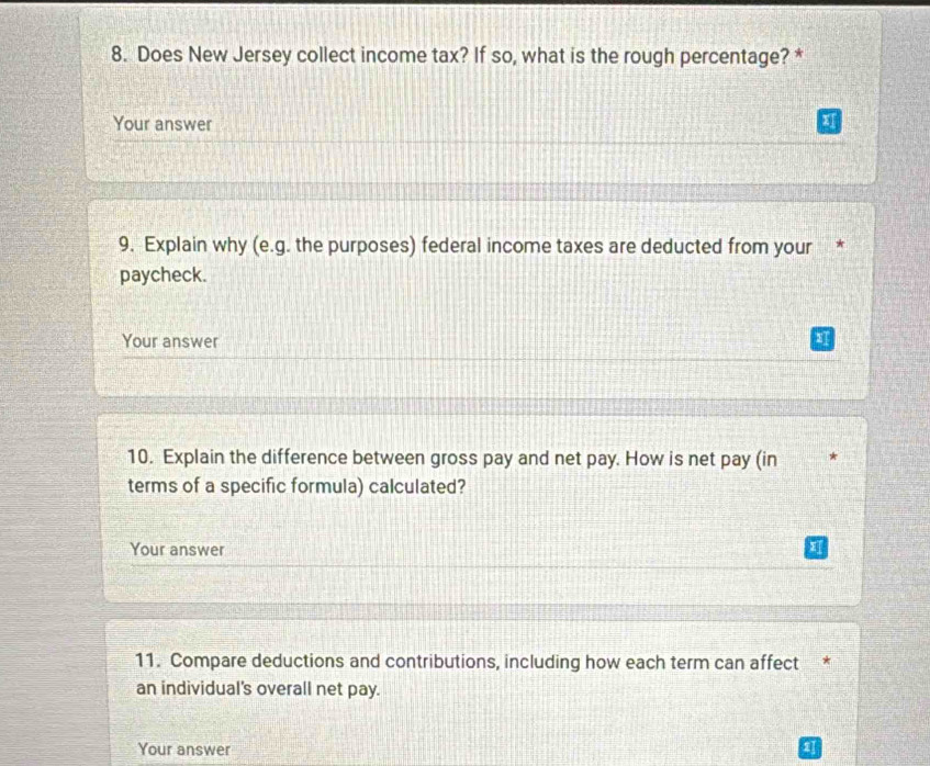 Does New Jersey collect income tax? If so, what is the rough percentage? * 
Your answer 
9. Explain why (e.g. the purposes) federal income taxes are deducted from your 
paycheck. 
Your answer 
10. Explain the difference between gross pay and net pay. How is net pay (in 
terms of a specific formula) calculated? 
Your answer 
11. Compare deductions and contributions, including how each term can affect * 
an individual's overall net pay. 
Your answer 1