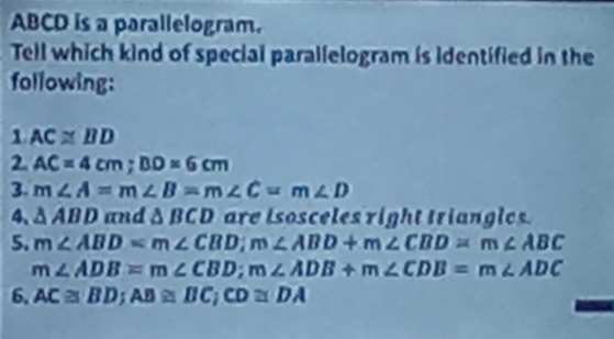 ABCD is a parallelogram. 
Tell which kind of special parallelogram is identified in the 
following: 
1 AC≌ BD
2 AC=4cm; BD=6cm
3. m∠ A=m∠ B=m∠ C=m∠ D
4. △ ABD and △ BCD are isosceles right triangles. 
5. m∠ ABD=m∠ CBD; m∠ ABD+m∠ CBD=m∠ ABC
m∠ ADB=m∠ CBD; m∠ ADB+m∠ CDB=m∠ ADC
6. AC≌ BD; AB≌ BC; CD≌ DA