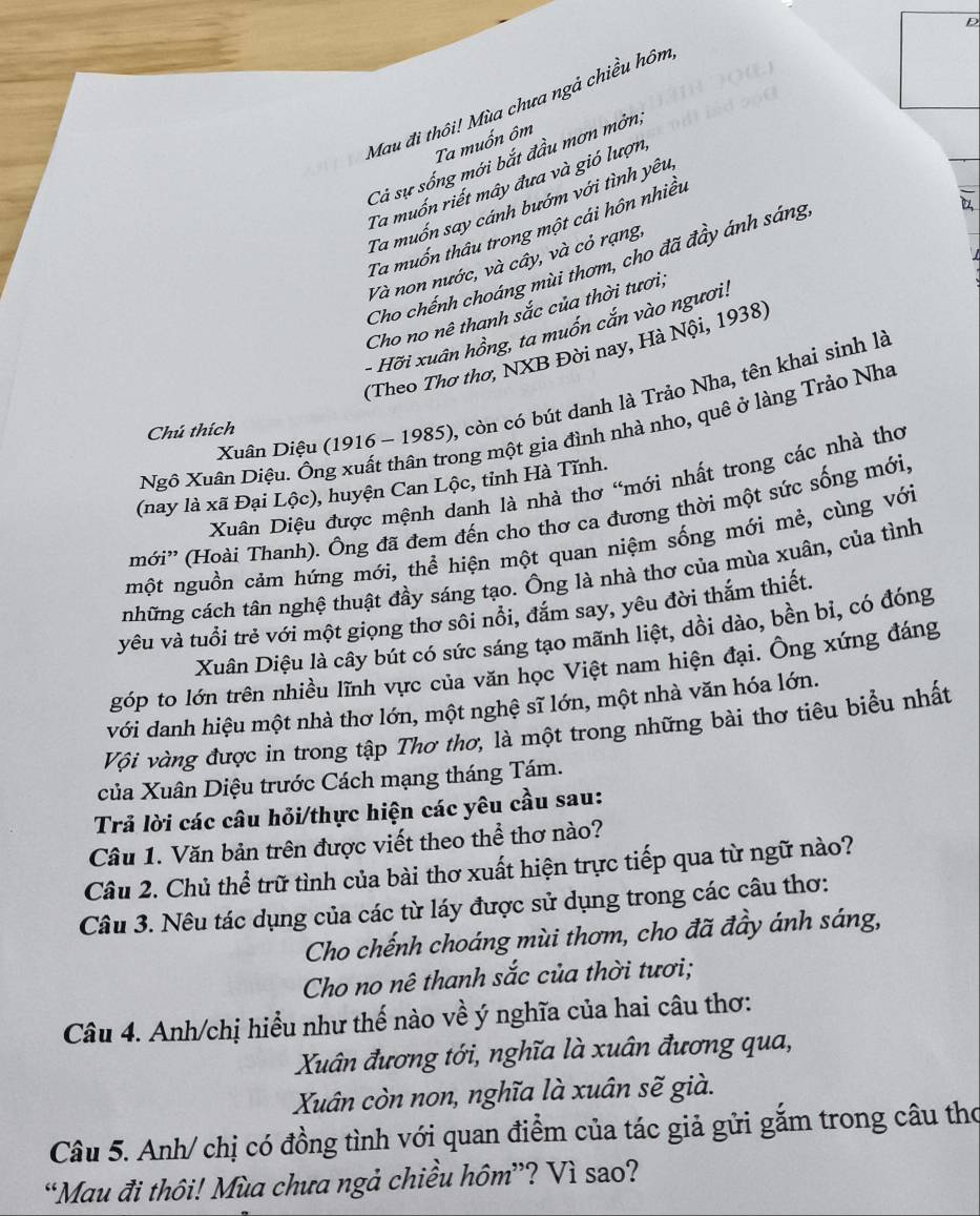 Mau đi thôi! Mùa chưa ngả chiều hôm
Ta muốn ôm
Cả sự sống mới bắt đầu mơn mởn,
Ta muốn riết mây đưa và gió lượn
Ta muốn say cánh bướm với tình yêu,
Ta muốn thâu trong một cái hôn nhiều
Và non nước, và cây, và cỏ rạng.
Cho chếnh choáng mùi thơm, cho đã đầy ánh sáng
Cho no nê thanh sắc của thời tươi;
- Hỡi xuân hồng, ta muốn cắn vào ngươi:
(Theo Thơ thơ, NXB Đời nay, Hà Nội, 1938)
Xuân Diệu (1916 - 1985), còn có bút danh là Trảo Nha, tên khai sinh là
Chú thích
Ngô Xuân Diệu. Ông xuất thân trong một gia đình nhà nho, quê ở làng Trảo Nh
Xuân Diệu được mệnh danh là nhà thơ “mới nhất trong các nhà thơ
(nay là xã Đại Lộc), huyện Can Lộc, tỉnh Hà Tĩnh.
mới'' (Hoài Thanh). Ông đã đem đến cho thơ ca đương thời một sức sống mới,
một nguồn cảm hứng mới, thể hiện một quan niệm sống mới mẻ, cùng với
những cách tân nghệ thuật đầy sáng tạo. Ông là nhà thơ của mùa xuân, của tình
vêu và tuổi trẻ với một giọng thơ sôi nổi, đăm say, yêu đời thắm thiết.
Xuân Diệu là cây bút có sức sáng tạo mãnh liệt, dồi dào, bền bỉ, có đóng
góp to lớn trên nhiều lĩnh vực của văn học Việt nam hiện đại. Ông xứng đáng
với danh hiệu một nhà thơ lớn, một nghệ sĩ lớn, một nhà văn hóa lớn.
Vi vàng được in trong tập Thơ thơ, là một trong những bài thơ tiêu biểu nhất
của Xuân Diệu trước Cách mạng tháng Tám.
Trả lời các câu hỏi/thực hiện các yêu cầu sau:
Câu 1. Văn bản trên được viết theo thể thơ nào?
Câu 2. Chủ thể trữ tình của bài thơ xuất hiện trực tiếp qua từ ngữ nào?
Câu 3. Nêu tác dụng của các từ láy được sử dụng trong các câu thơ:
Cho chếnh choáng mùi thơm, cho đã đầy ánh sáng,
Cho no nê thanh sắc của thời tươi;
Câu 4. Anh/chị hiểu như thế nào về ý nghĩa của hai câu thơ:
Xuân đương tới, nghĩa là xuân đương qua,
Xuân còn non, nghĩa là xuân sẽ già.
Câu 5. Anh/ chị có đồng tình với quan điểm của tác giả gửi gắm trong câu thơ
“Mau đi thôi! Mùa chưa ngả chiều hôm”? Vì sao?