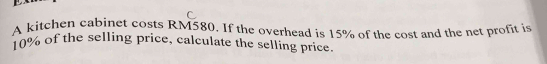 A kitchen cabinet costs RM580. If the overhead is 15% of the cost and the net profit is
10% of the selling price, calculate the selling price.