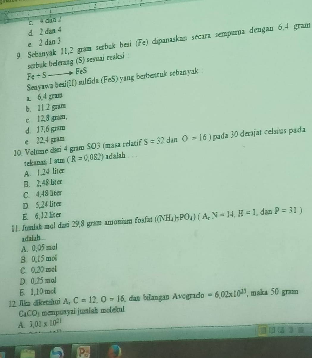 1
c. 4 dân 2
d 2 dan 4
9. Sebanyak 11,2 gram serbuk besi (Fe) dipanaskan secara sempurna dengan 6,4 gram
e. 2 dan 3
serbuk belerang (S) sesuai reaksi
Fe/ Sto FeS
Senyawa besi(1I) sulfida (FeS) yang berbentuk sebanyak
a 6,4 gram
b. 11.2 gram
c. 12,8 gram,
d. 17,6 gram
e. 22,4 gram
10. Volume dari 4 gram SO3 (masa relatif S=32 dan O=16) pada 30 derajat celsius pada
tekanan 1atm (R=0,082) adalah . . 
A. 1,24 liter
B. 2,48 liter
C. 4,48 liter
D 5,24 liter
E. 6,12 liter
11. Jumlah mol dari 29,8 gram amonium fosfat ((NH_4)_3PO_4)(A_rN=14,H=1,.d an P=31)
adalah .
A. 0,05 mol
B. 0,15 mol
C. 0.20 mol
D. 0,25 mol
E. 1,10 mol
12 Jika diketahui A, C=12, O=16 , dan bilangan Avogrado =6.02* 10^(23) , maka 50 gram
CaCO_3 mempunyai jumlah molekul
A. 3.01* 10^(21)
Ps