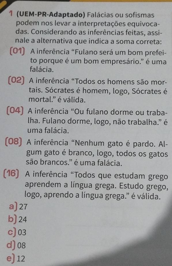 1 (UEM-PR-Adaptado) Falácias ou sofismas
podem nos levar a interpretações equivoca-
das. Considerando as inferências feitas, assi-
nale a alternativa que indica a soma correta:
(01) A inferência “Fulano será um bom prefei-
to porque é um bom empresário." é uma
falácia.
(02) A inferência “Todos os homens são mor-
tais. Sócrates é homem, logo, Sócrates é
mortal." é válida.
(04) A inferência “Ou fulano dorme ou traba-
lha. Fulano dorme, logo, não trabalha." é
uma falácia.
(08) A inferência “Nenhum gato é pardo. Al-
gum gato é branco, logo, todos os gatos
são brancos." é uma falácia.
(16) A inferência "Todos que estudam grego
aprendem a língua grega. Estudo grego,
logo, aprendo a língua grega." é válida.
a) 27
b) 24
c) 03
d) 08
e) 12