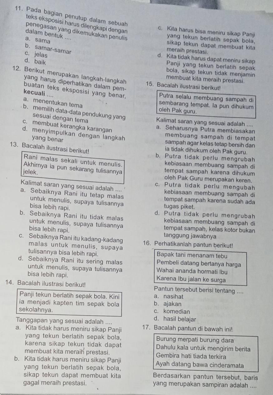 Pada bagian penutup dalam sebuah
teks eksposisi harus dilengkapi dengan
c. Kita harus bisa meniru sikap Panji
penegasan yang dikemukakan penulis
dalam bentuk ....
yang tekun berlatih sepak bola,
a. sama
sikap tekun dapat membuat kita 
b. samar-samar
meraih prestasi.
c. jelas
d. Kita tidak harus dapat meniru sikap
d、baik
Panji yang tekun berlatih sepak
bola, sikap tekun tidak menjamin
12. Berikut merupakan langkah-langkah 15. Bacalah ilustrasi berikut!
membuat kita meraih prestasi.
yang harus diperhatikan dalam pem-
buatan teks eksposisi yang benar,
kecuali ....
Putra selalu membuang sampah di
sembarang tempat. la pun dihukum
a.menentukan tema oleh Pak guru.
b. memilih data-data pendukung yang Kalimat saran yang sesuai adalah ....
sesuai dengan tema
c. membuat kerangka karangan
a. Seharusnya Putra membiasakan
d. menyimpulkan dengan langkah
membuang sampah di tempat
yang benar sampah agar kelas tetap bersih dan
ia tidak dihukum oleh Pak guru.
13. Bacalah ilustrasi berikut! b. Putra tidak perlu mengrubah
Rani malas sekali untuk menulis. kebiasaan membuang sampah di
Akhirnya ia pun sekarang tulisannya tempat sampah karena dihukum
jelek. oleh Pak Guru merupakan keren.
c. Putra tidak perlu mengubah
Kalimat saran yang sesuai adalah .... kebiasaan membuang sampah di
a. Sebaiknya Rani itu tetap malas tempat sampah karena sudah ada
untuk menulis, supaya tulisannya tugas piket.
bisa lebiḥ rapi. d. Putra tidak perlu mengrubah
b. Sebaiknya Rani itu tidak malas kebiasaan membuang sampah di
untuk menulis, supaya tulisannya tempat sampah, kelas kotor bukan
bisa lebih rapi. tanggung jawabnya
c. Sebaiknya Rani itu kadang-kadang 16. Perhatikanlah pantun berikut!
malas untuk menulis, supaya
tulisannya bisa lebih rapi. Bapak tani menanam tebu
d. Sebaiknya Rani itu sering malas Pembeli datang bertanya harga
untuk menulis, supaya tulisannya Wahai ananda hormati Ibu
bisa lebih rapi. Karena Ibu jalan ke surga
14. Bacalah ilustrasi berikut! Pantun tersebut berisi tentang ....
Panji tekun berlatih sepak bola. Kini a. nasihat
ia menjadi kapten tim sepak bola b. ajakan
sekolahnya. c. komedian
Tanggapan yang sesuai adalah ....
d. hasil belajar
a. Kita tidak harus meniru sikap Panji 17. Bacalah pantun di bawah ini!
yang tekun berlatih sepak bola, Burung merpati burung dara
karena sikap tekun tidak dapat Dahulu kala untuk mengirim berita
membuat kita meraih prestasi. Gembira hati tiada terkira
b. Kita tidak harus meniru sikap Panji Ayah datang bawa cinderamata
yang tekun berlatih sepak bola,
sikap tekun dapat membuat kita Berdasarkan pantun tersebut, baris
gagal meraih prestasi. yang merupakan sampiran adalah ....