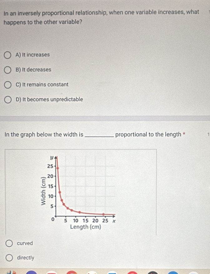 In an inversely proportional relationship, when one variable increases, what
happens to the other variable?
A) It increases
B) It decreases
C) It remains constant
D) It becomes unpredictable
In the graph below the width is _proportional to the length * 1
curved
directly