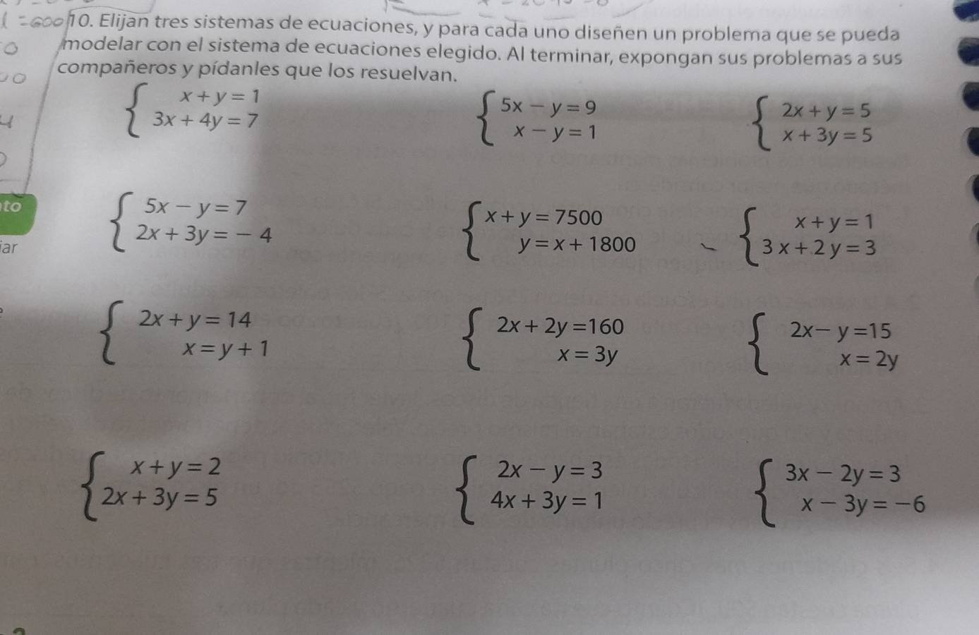 Elijan tres sistemas de ecuaciones, y para cada uno diseñen un problema que se pueda 
modelar con el sistema de ecuaciones elegido. Al terminar, expongan sus problemas a sus 
compañeros y pídanles que los resuelvan.
beginarrayl x+y=1 3x+4y=7endarray.
beginarrayl 5x-y=9 x-y=1endarray.
beginarrayl 2x+y=5 x+3y=5endarray.
to 
iar
beginarrayl 5x-y=7 2x+3y=-4endarray.
beginarrayl x+y=7500 y=x+1800endarray.
beginarrayl x+y=1 3x+2y=3endarray.
beginarrayl 2x+y=14 x=y+1endarray.
beginarrayl 2x+2y=160 x=3yendarray.
beginarrayl 2x-y=15 x=2yendarray.
beginarrayl x+y=2 2x+3y=5endarray.
beginarrayl 2x-y=3 4x+3y=1endarray.
beginarrayl 3x-2y=3 x-3y=-6endarray.