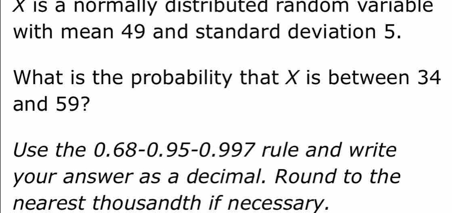 X is a normally distributed random variable 
with mean 49 and standard deviation 5. 
What is the probability that X is between 34
and 59? 
Use the 0.68 - 0.95 - 0.997 rule and write 
your answer as a decimal. Round to the 
nearest thousandth if necessary.