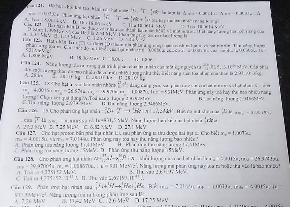 Độ hụt khối khi tạo thành các hạt nhân _1^(2E,_1^3T,_2^4 He lần lượt là △ m_0)=0.0024u;△ m_T=0.0087u.
m_1k=0.0305u u. Phân ứng hạt nhân _1^(2C+_1^3Tto _2^4He+_0^1n tóa hay thu bao nhiêu năng lượng?
A. Toa 18,0614 cV B. Thu 18,0614 eV C. Thu 18.0614 McV D. Tòa 18,0614 MeV
Câu 122. Hai hạt nhân D tác dụng với nhau tạo thành hạt nhân héli3 và một notron. Biết năng lượng liên kết riêng của
D băng 1,09MeV và của He3 là 2,54 MeV Phân ứng này tòa ra năng lượng là
A. 0.33 MeV B. 1,45 MeV C. 3,26 MeV D. 5.44 MeV
Câu 123. Hạt nhân Tri ti(T) và đơtri (D) tham gia phản ứng nhiệt hạch cosh ra hạt α và hạt nơtrôn. Tìm năng lượng
phân ứng toà ra. Cho biết độ hụt khối của hạt nhân triti 0,0086u, của đotri là 0,0024u, của anpha là 0.0305u. 1u^-)
931Mẹ V/c^2
A. 1.806 MeV B. 18,06 MeV C. 18,06 J D. 1,806 J
Câu 124. Năng lượng tôa ra trong quá trình phân chia hạt nhân của một kg nguyên tử _(92)^(235)U là 5,13.10^(26) Mo :V. Cản phải
đột một lượng than đá bao nhiêu để có một nhiệt lượng như thế. Biết năng suất tóa nhiệt của than là 2,93.10^7 kg
A. 28 kg B. 28.10^5kg C. 28.10^7kg D. 28.10^5kg
Câu 125. 18.Cho hạt α vào hạt nhân nhỏm( _(13)^(27)Al) dang đúng yên, sau phan ứng sinh ra hạt nơtron và hạt nhân X. , biết
m_a=4.0015u,m_A=26,974u,m_X=29,970u,m_n=1,0087u,luc^2=931MeV Phản ứng này toá hay thu bao nhiêu năng
lượng? Chọn kết quả dùng?A.Toả năng lượng 2,9792MeV. B.Toà năng lượng 2,9466MeV
C.Thu năng lượng 2,9792MeV. D.Thu năng lượng 2,9466MeV.
Câu 126. 19.Cho phản ứng hạt nhân : _1^(2D+_1^3Tto _2^4He+n+17,5MeV * Biết độ hut khối của frac 2)1D là △ m_□ =0.00194u
, của _1^(3T là Delta m_T)=0,00856u yà 1u=931,5MeV..  Năng lượng liên kết của hạt nhân beginarrayr 4 3 Hetà:
A. 27.3 MeV B. 7,25 MeV. C. 6.82 MeV D. 27,1 MeV
Câu 127. Cho hạt proton bắn phá hạt nhân Li, sau phản ứng ta thu được hai hạt α. Cho biết m_p=1,0073u;
m_a=4.0015u và m_L1=7,0144u. Phản ứng này tỏa hay thu năng lượng bao nhiêu?
A. Phản ứng tóa năng lượng 17,41MeV. B. Phản ứng thu năng lượng 17,41MeV.
C. Phản ứng tòa năng lượng 15MeV. D. Phản ứng thu năng lượng 15MeV.
Câu 128. Cho phản ứng hạt nhân alpha +_(13)^(27)Alto _(15)^(30)P+n khối lượng của các hạt nhân là m_a=4,0015u,m_A1=26,97435u.
m_P=29,97005u,m_n=1 ,008670u,1u=931MeV/c^2 1. Năng lượng mà phản ứng này toả ra hoặc thu vào là bao nhiêu?
A. Toa ra4.275152 MeV. B. Thu vào 2,67197 MeV.
C. Toả ra4.275152.10^(-13)J. D. Thu vào 2,67197.10^(-13)J.
Câu 129. Phản ứng hạt nhân sau _3^(7Li+_1^1Hto _2^4He+_2^4 H le. Biết m_1j)=7,0144u;m_H=1,0073u;m_He=4,0015u,Iu=
931.5MeV/c^2. Năng lượng toả ra trong phản ứng sau là:
A. 7,26 MeV B. 17,42 MeV C. 12,6 MeV D. 17.25 MeV.
-10016