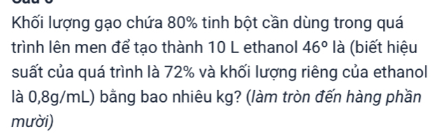 Khối lượng gạo chứa 80% tinh bột cần dùng trong quá 
trình lên men để tạo thành 10 L ethanol 46° là (biết hiệu 
suất của quá trình là 72% và khối lượng riêng của ethanol 
là 0,8g/mL) bằng bao nhiêu kg? (làm tròn đến hàng phần 
mười)