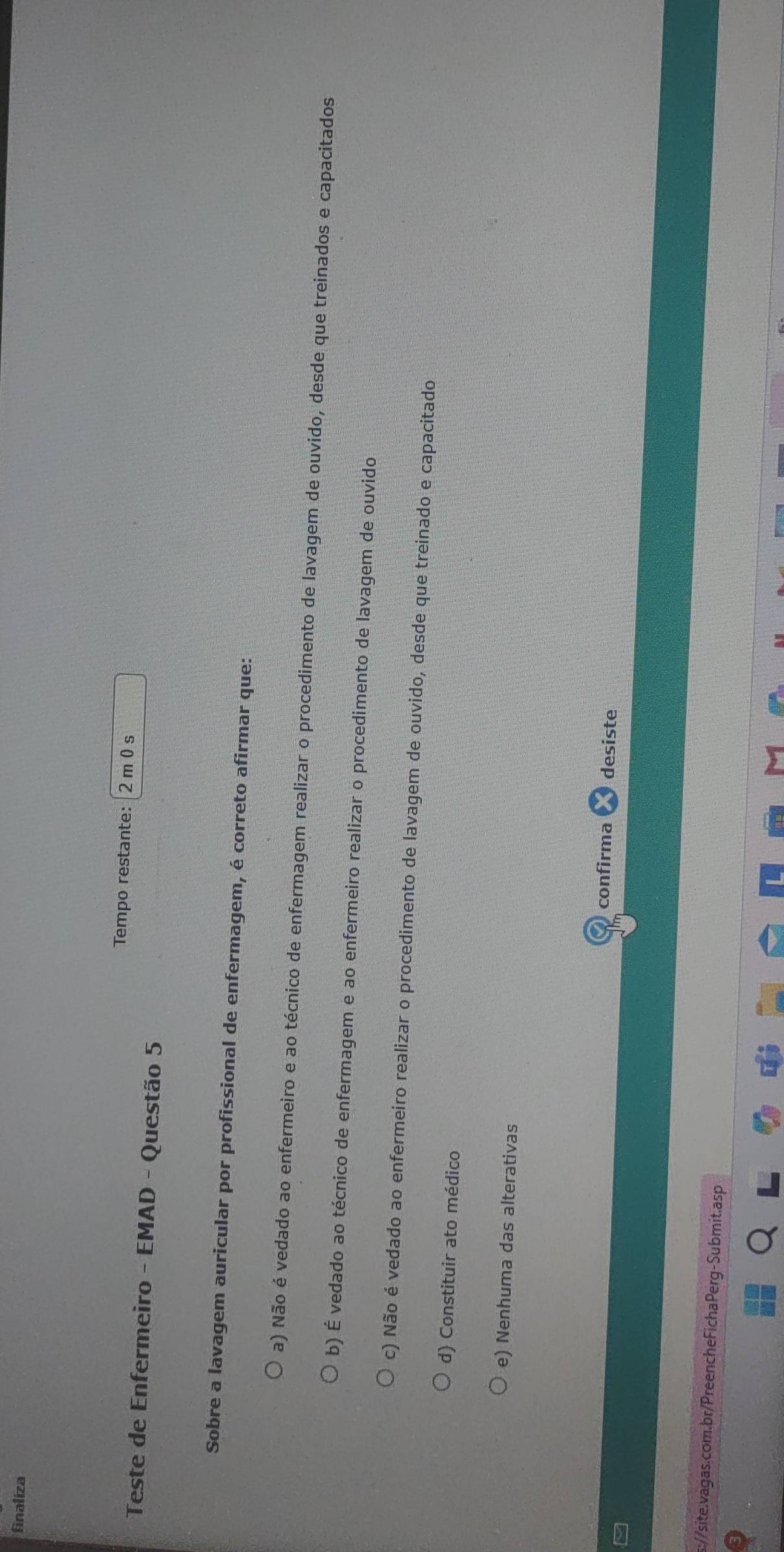 finaliza
Tempo restante: 2 m 0s
Teste de Enfermeiro - EMAD - Questão 5
Sobre a lavagem auricular por profissional de enfermagem, é correto afirmar que:
a) Não é vedado ao enfermeiro e ao técnico de enfermagem realizar o procedimento de lavagem de ouvido, desde que treinados e capacitados
b) É vedado ao técnico de enfermagem e ao enfermeiro realizar o procedimento de lavagem de ouvido
c) Não é vedado ao enfermeiro realizar o procedimento de lavagem de ouvido, desde que treinado e capacitado
d) Constituir ato médico
e) Nenhuma das alterativas
confirma desiste
s://site.vagas.com.br/PreencheFichaPerg-Submit.asp