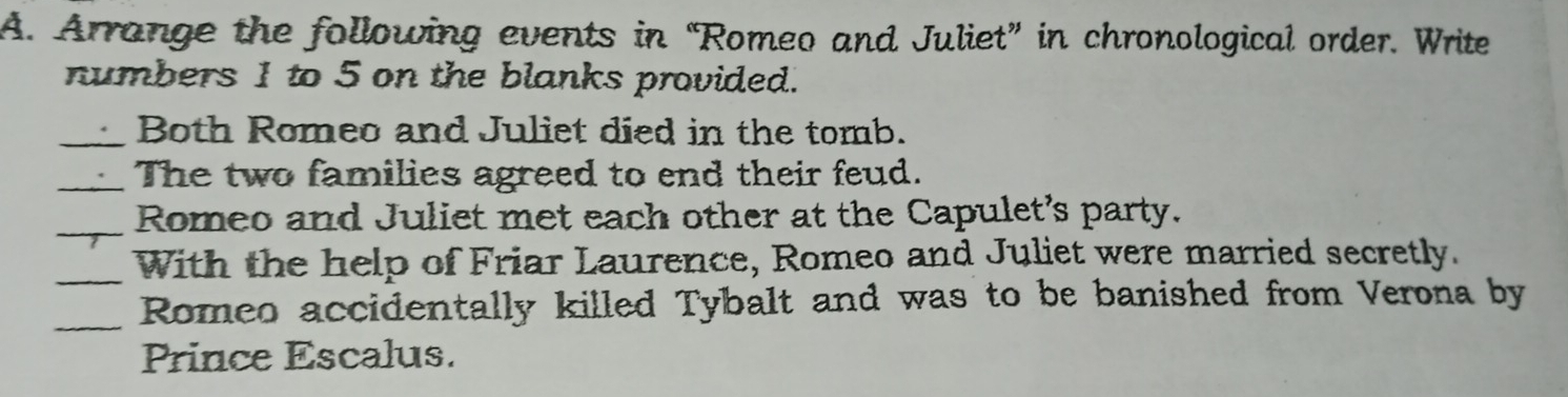 Arrange the following events in “Romeo and Juliet” in chronological order. Write 
numbers 1 to 5 on the blanks provided. 
_Both Romeo and Juliet died in the tomb. 
_The two families agreed to end their feud. 
_ 
Romeo and Juliet met each other at the Capulet's party. 
_With the help of Friar Laurence, Romeo and Juliet were married secretly. 
_Romeo accidentally killed Tybalt and was to be banished from Verona by 
Prince Escalus.