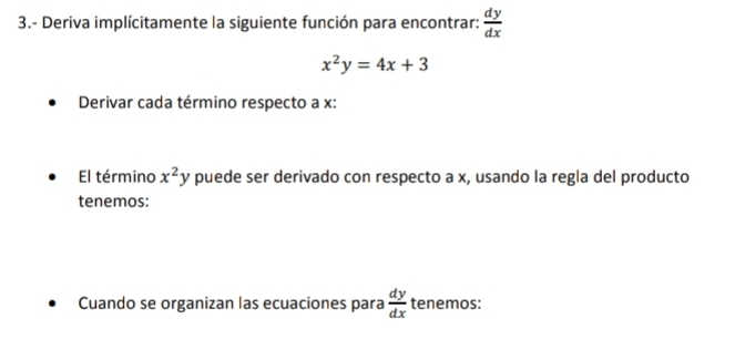 3.- Deriva implícitamente la siguiente función para encontrar:  dy/dx 
x^2y=4x+3
Derivar cada término respecto a x : 
El término x^2y puede ser derivado con respecto a x, usando la regla del producto 
tenemos: 
Cuando se organizan las ecuaciones para  dy/dx  tenemos: