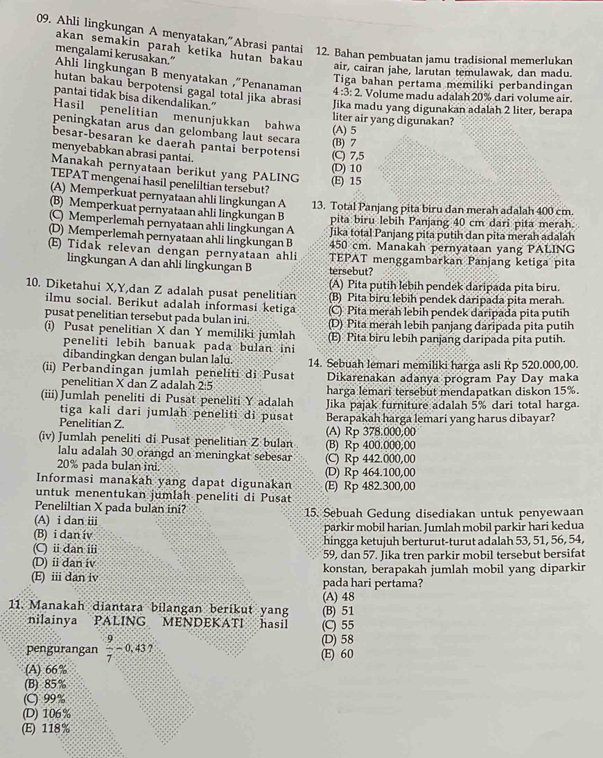 Ahli lingkungan A menyatakan,”Abrasi pantai 12. Bahan pembuatan jamu tradisional memerlukan
akan semakin parah ketika hutan bakau
mengalami kerusakan.”
air, cairan jahe, larutan temulawak, dan madu.
Tiga bahan pertama memiliki perbandingan
Ahli lingkungan B menyatakan ,“Penanaman 4:3:2 Volume madu adalah 20% dari volume air.
hutan bakau berpotensi gagal total jika abrasi Jika madu yang digunakan adalah 2 liter, berapa
pantai tidak bisa dikendalikan.”
Hasil penelitian menunjukkan bahwa (A)5
liter air yang digunakan?
peningkatan arus dan gelombang laut secara (B) 7
besar-besaran ke daerah pantai berpotensi (C) 7,5
menyebabkan abrasi pantai. (D) 10
Manakah pernyataan berikut yang PALING (E) 15
TEPAT mengenai hasil peneliltian tersebut?
(A) Memperkuat pernyataan ahli lingkungan A 13. Total Panjang pita biru dan merah adalah 400 cm.
(B) Memperkuat pernyataan ahli lingkungan B pita biru lebih Panjang 40 cm dari pita merah.
(C) Memperleman pernyataan ahli lingkungan A Jika total Panjang pita putih dan pita merah adalah
(D) Memperlemah pernyataan ahli lingkungan B 450 cm. Manakah pernyataan yang PALING
(E) Tidak relevan dengan pernyataan ahli TEPAT menggambarkan Panjang ketiga pita
lingkungan A dan ahli lingkungan B tersebut?
(A) Pita putih lebih pendek daripada pita biru.
10. Diketahui X,Y,dan Z adalah pusat penelitian (B) Pita biru lebih pendek daripada pita merah.
ilmu social. Berikut adalah informasi ketiga (C) Pita merah lebih pendek daripada pita putih
pusat penelitian tersebut pada bulan ini. (D) Pita merah lebih panjang daripada pita putih
(i) Pusat penelitian X dan Y memiliki jumlah (E) Pita biru lebih panjang daripada pita putih.
peneliti lebih banuak pada bulan ini
dibandingkan dengan bulan lalu 14. Sebuah lemari memiliki harga asli Rp 520.000,00.
(ii) Perbandingan jumlah peneliti di Pusat Dikarenakan adanya program Pay Day maka
penelitian X dan Z adalah 2:5
harga lemari tersebut mendapatkan diskon 15%.
(iii) Jumlah peneliti di Pusat peneliti Y adalah Jika pajak furniture adalah 5% dari total harga.
tiga kali dari jumlah peneliti di pusat Berapakah harga lemari yang harus dibayar?
Penelitian Z (A) Rp 378.000,00
(iv) Jumlah peneliti di Pusat penelitian Z bulan (B) Rp 400.000.00
lalu adalah 30 orangd an meningkat sebesar
20% pada bulan ini. (C) Rp 442.000,00
(D) Rp 464.100,00
Informasi manakah yang dapat digunakan (E) Rp 482.300,00
untuk menentukan jumlah peneliti di Pusat
Peneliltian X pada bulan ini?
(A) i dan ii 15. Sebuah Gedung disediakan untuk penyewaan
(B) i dan iv parkir mobil harian. Jumlah mobil parkir hari kedua
(C) i dan ii hingga ketujuh berturut-turut adalah 53, 51, 56, 54,
59, dan 57. Jika tren parkir mobil tersebut bersifat
(D) ⅱdan iv konstan, berapakah jumlah mobil yang diparkir
(E) ii dan iv pada hari pertama?
(A) 48
11. Manakah diantara bilangan berikut yang (B) 51
nilainya PALING MENDEKATI hasi (C) 55
pengurangan  9/7 -0.43?
(D) 58
(E) 60
(A) 66%
(B) 85 %
(C) 99%
(D) 106%
(E) 118%