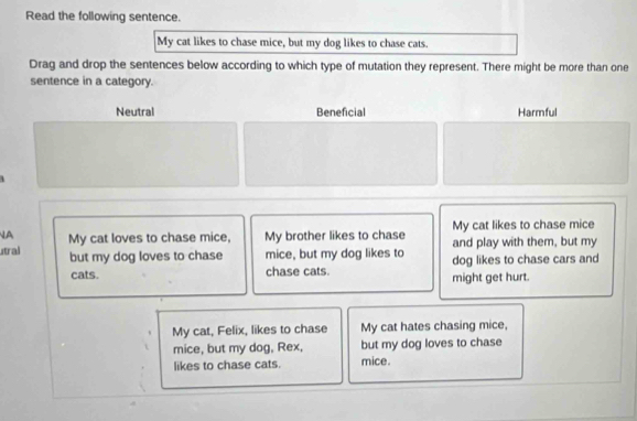 Read the following sentence.
My cat likes to chase mice, but my dog likes to chase cats.
Drag and drop the sentences below according to which type of mutation they represent. There might be more than one
sentence in a category.
Neutral Beneficial Harmful
A My cat loves to chase mice, My brother likes to chase My cat likes to chase mice
and play with them, but my
tral but my dog loves to chase mice, but my dog likes to dog likes to chase cars and
cats. chase cats might get hurt.
My cat, Felix, likes to chase My cat hates chasing mice,
mice, but my dog, Rex, but my dog loves to chase
likes to chase cats. mice.