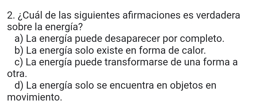 ¿Cuál de las siguientes afirmaciones es verdadera
sobre la energía?
a) La energía puede desaparecer por completo.
b) La energía solo existe en forma de calor.
c) La energía puede transformarse de una forma a
otra.
d) La energía solo se encuentra en objetos en
movimiento.