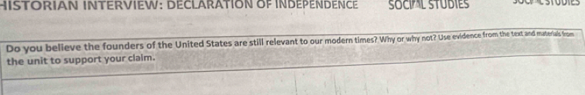 ISTORIAN INTERVIEW: DECLARATION OF INDEPENDENCE SOCIAL STUDIES 
Do you believe the founders of the United States are still relevant to our modern times? Why or why not? Use evidence from the text and materials from 
the unit to support your claim.