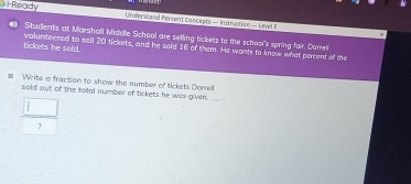 Ready Understad Percent Cancepts — Yutrucian - Lirved 
-
40 Students at Marsholl Midole School are seling tickets to the school's spring fair. Derrel 
tickets he sold. volunteered to sell 20 tickets, and he soid 16 of them. He wants to know what percent of the 
Write a fraction to show the number of tickets Dome' 
soid out of the total number of tickets he was given._ 
 □ /7 