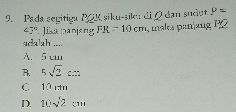 Pada segitiga PQR siku-siku di Q dan sudut P=
45°. Jika panjang PR=10cm , maka panjang PQ
adalah ....
A. 5 cm
B. 5sqrt(2)cm
C. 10 cm
D. 10sqrt(2)cm