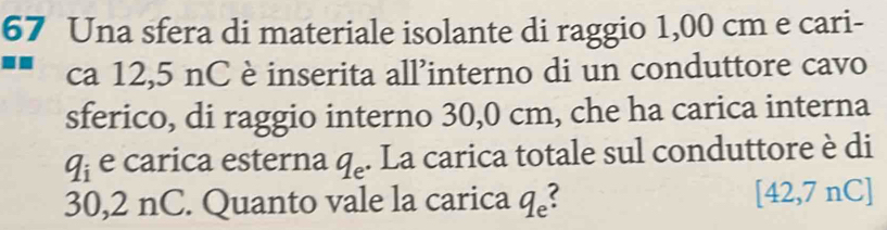 Una sfera di materiale isolante di raggio 1,00 cm e cari- 
ca 12,5 nC è inserita all’interno di un conduttore cavo 
sferico, di raggio interno 30,0 cm, che ha carica interna
q_i e carica esterna q_e. La carica totale sul conduttore è di
30,2 nC. Quanto vale la carica q_e
[42,7nC]