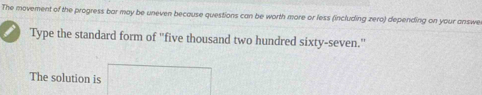 The movement of the progress bar may be uneven because questions can be worth more or less (including zero) depending on your answe 
Type the standard form of "five thousand two hundred sixty-seven." 
The solution is