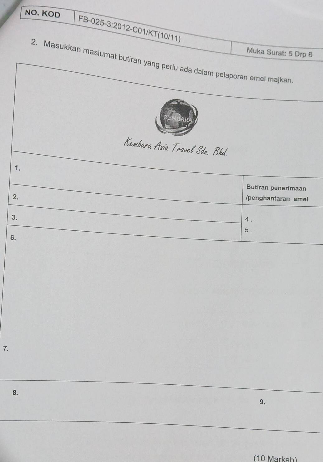 NO. KOD 
FB-025-3:2012-C01/KT(10/11) 
Muka Surat: 5 Drp 6 
2. Masukkan maslumat butiran yang perlu ada dalam pelaporan emel majkan 
Kembara Asia Travel Sdn. Bhd. 
1. 
Butiran penerimaan 
2. 
/penghantaran emel 
3. 4 . 
5 . 
6. 
7. 
8. 
9. 
(10 Markah)