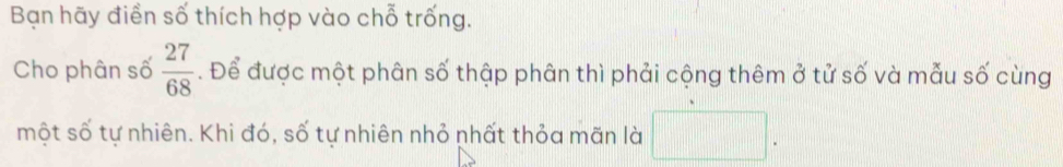 Bạn hãy điển số thích hợp vào chỗ trống. 
Cho phân số  27/68 . Để được một phân số thập phân thì phải cộng thêm ở tử số và mẫu số cùng 
một số tự nhiên. Khi đó, số tự nhiên nhỏ nhất thỏa mãn là