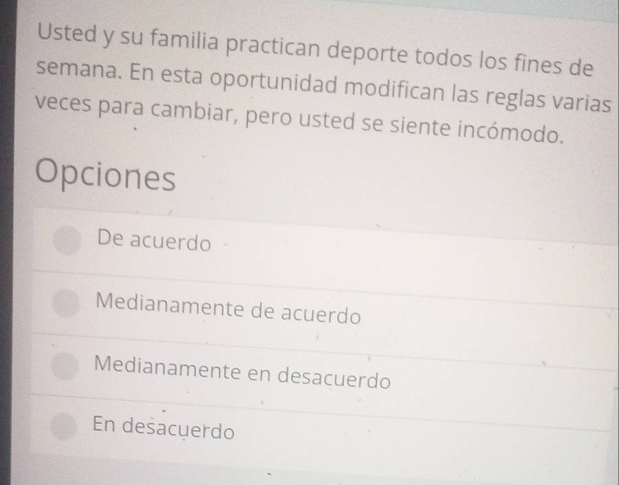 Usted y su familia practican deporte todos los fines de
semana. En esta oportunidad modifican las reglas varias
veces para cambiar, pero usted se siente incómodo.
Opciones
De acuerdo
Medianamente de acuerdo
Medianamente en desacuerdo
En desacuerdo