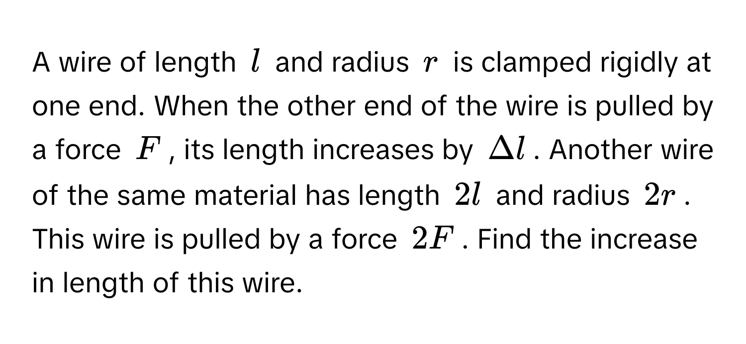 A wire of length $l$ and radius $r$ is clamped rigidly at one end. When the other end of the wire is pulled by a force $F$, its length increases by $Delta l$. Another wire of the same material has length $2l$ and radius $2r$.  This wire is pulled by a force $2F$. Find the increase in length of this wire.