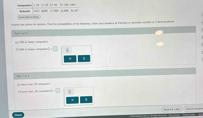 Computers 1-10 11-20 21-50 51-100 

Schools 4321 6000 17,999 24,000 36,187
Send data to Excel 
Choose one school at random. Find the probabilities of the following. Enter your answers as fractions or decimals rounded to 3 decimal places. 
Part 1 of 3 
(a) 100 or fewer computers
P( 100 or fewer computers) =□  □ /□  
× 
Part 2 of 3 
(b) More than 20 computers 
P (more than 20 computers) =□  □ /□  
× 5
Check Save For Later Submit Assignn 
O 2024 McGraw Hill LLC. All Rights Reserved. Terms of Use | Privacy Center | Acce