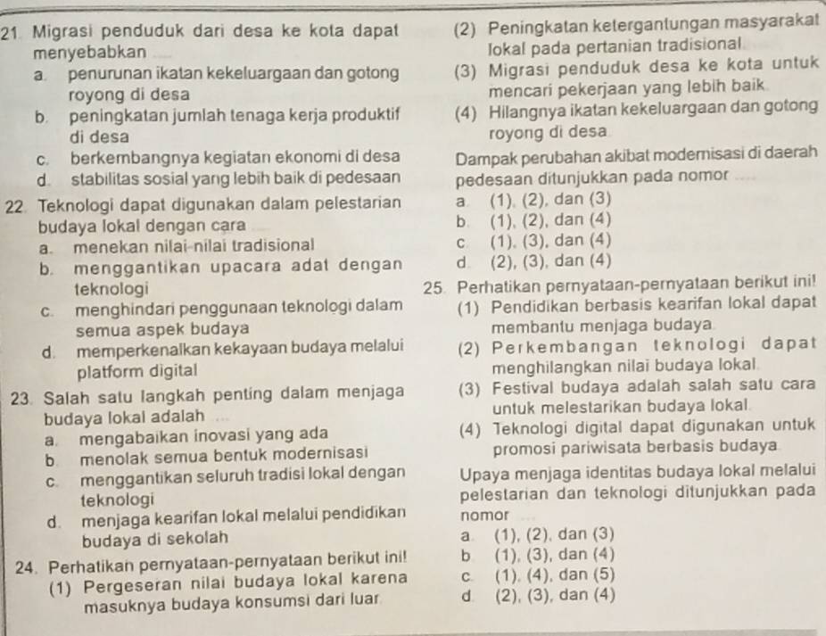 Migrasi penduduk dari desa ke kota dapat (2) Peningkatan ketergantungan masyarakat
menyebabkan
Iokal pada pertanian tradisional
a. penurunan ikatan kekeluargaan dan gotong (3) Migrasi penduduk desa ke kota untuk
royong di desa mencari pekerjaan yang lebih baik
b. peningkatan jumlah tenaga kerja produktif (4) Hilangnya ikatan kekeluargaan dan gotong
di desa royong di desa
c. berkembangnya kegiatan ekonomi di desa Dampak perubahan akibat modernisasi di daerah
d. stabilitas sosial yang lebih baik di pedesaan pedesaan ditunjukkan pada nomor
22. Teknologi dapat digunakan dalam pelestarian a (1). (2), dan (3)
budaya lokal dengan cara b. (1), (2), dan (4)
a. menekan nilai-nilai tradisional c (1). (3), dan (4)
b. menggantikan upacara adat dengan d (2), (3), dan (4)
teknologi 25. Perhatikan pernyataan-pemyataan berikut ini!
c. menghindari penggunaan teknologi dalam (1) Pendidikan berbasis kearifan lokal dapat
semua aspek budaya membantu menjaga budaya
d. memperkenalkan kekayaan budaya melalui (2) Perkembangan teknologi dapat
platform digital menghilangkan nilai budaya lokal.
23. Salah satu langkah penting dalam menjaga (3) Festival budaya adalah salah satu cara
budaya lokal adalah untuk melestarikan budaya lokal.
a. mengabaikan inovasi yang ada (4) Teknologi digital dapat digunakan untuk
b. menolak semua bentuk modernisasi promosi pariwisata berbasis budaya
c menggantikan seluruh tradisi lokal dengan Upaya menjaga identitas budaya lokal melalui
teknologi pelestarian dan teknologi ditunjukkan pada
d. menjaga kearifan lokal melalui pendidikan nomor
budaya di sekolah a (1), (2), dan (3)
24. Perhatikan pernyataan-pernyataan berikut ini! b (1), (3), dan (4)
(1) Pergeseran nilai budaya lokal karena c. (1). (4), dan (5)
masuknya budaya konsumsi dari luar d (2), (3), dan (4)