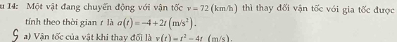 14: Một vật đang chuyển động với vận tốc v=72 (km/h) thì thay đổi vận tốc với gia tốc được 
tính theo thời gian t là a(t)=-4+2t(m/s^2). 
a) Vận tốc của vật khi thay đối là v(t)=t^2-4t (m/s).