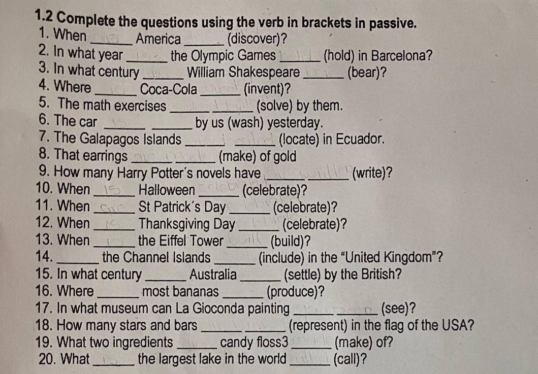 1.2 Complete the questions using the verb in brackets in passive. 
1. When _America _(discover)? 
2. In what year _the Olympic Games _(hold) in Barcelona? 
3. In what century _William Shakespeare _(bear)? 
4. Where _Coca-Cola _(invent)? 
5. The math exercises _(solve) by them. 
6. The car __by us (wash) yesterday. 
7. The Galapagos Islands __(locate) in Ecuador. 
8. That earrings __(make) of gold 
9. How many Harry Potter's novels have __(write)? 
10. When _Halloween _(celebrate)? 
11. When _St Patrick's Day _(celebrate)? 
12. When _Thanksgiving Day _(celebrate)? 
13. When _the Eiffel Tower_ (build)? 
14._ the Channel Islands _(include) in the “United Kingdom”? 
15. In what century _Australia _(settle) by the British? 
16. Where _most bananas _(produce)? 
17. In what museum can La Gioconda painting __(see)? 
18. How many stars and bars __(represent) in the flag of the USA? 
19. What two ingredients _candy floss3 _(make) of? 
20. What_ the largest lake in the world _(call)?